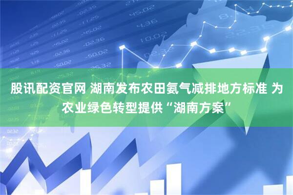 股讯配资官网 湖南发布农田氨气减排地方标准 为农业绿色转型提供“湖南方案”