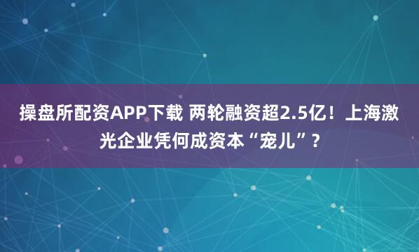 操盘所配资APP下载 两轮融资超2.5亿！上海激光企业凭何成资本“宠儿”？