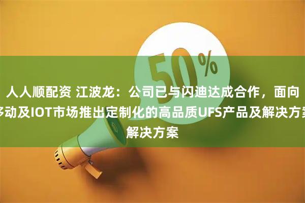 人人顺配资 江波龙：公司已与闪迪达成合作，面向移动及IOT市场推出定制化的高品质UFS产品及解决方案