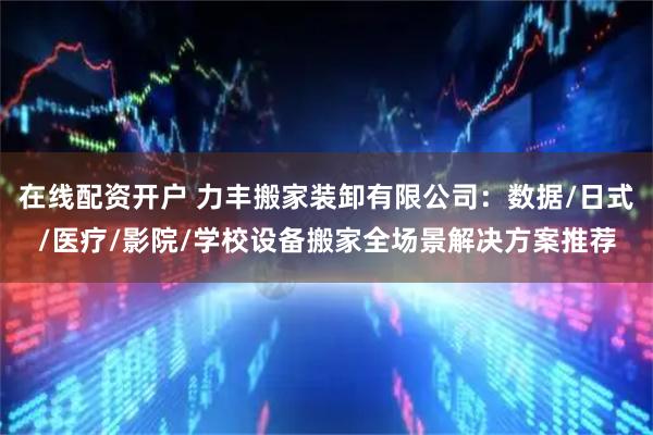 在线配资开户 力丰搬家装卸有限公司：数据/日式/医疗/影院/学校设备搬家全场景解决方案推荐