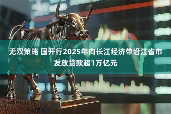 无双策略 国开行2025年向长江经济带沿江省市发放贷款超1万亿元