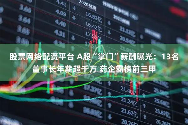 股票网络配资平台 A股“掌门”薪酬曝光：13名董事长年薪超千万 药企霸榜前三甲