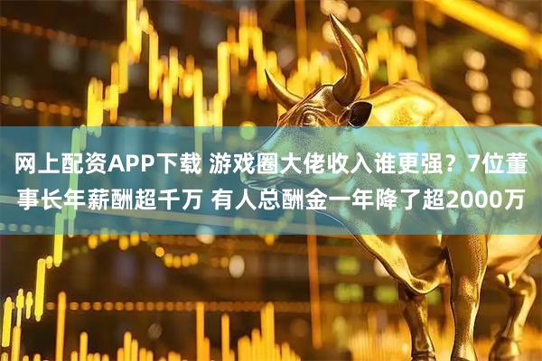 网上配资APP下载 游戏圈大佬收入谁更强？7位董事长年薪酬超千万 有人总酬金一年降了超2000万