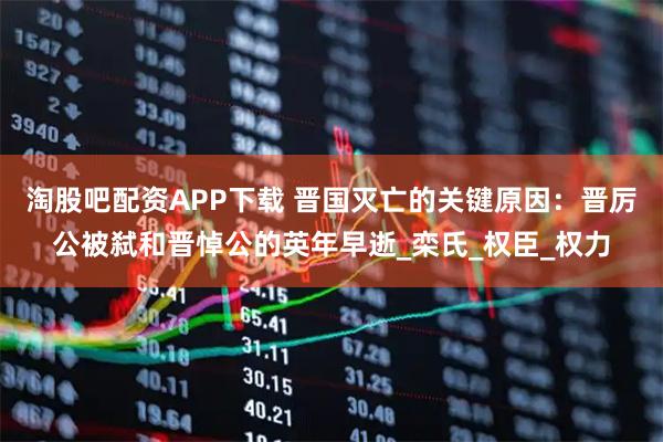 淘股吧配资APP下载 晋国灭亡的关键原因：晋厉公被弑和晋悼公的英年早逝_栾氏_权臣_权力