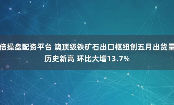 倍操盘配资平台 澳顶级铁矿石出口枢纽创五月出货量历史新高 环比大增13.7%