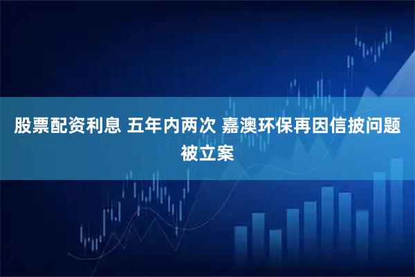 股票配资利息 五年内两次 嘉澳环保再因信披问题被立案