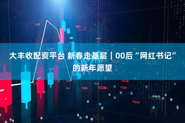 大丰收配资平台 新春走基层｜00后“网红书记”的新年愿望