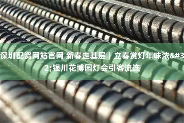 深圳配资网站官网 新春走基层｜立春赏灯年味浓 银川花博园灯会引客流连