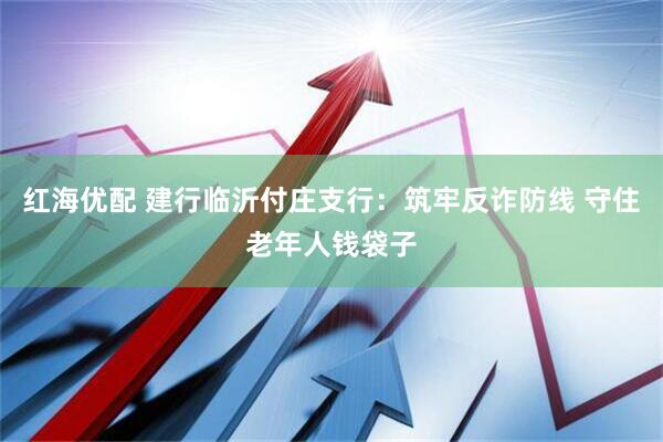 红海优配 建行临沂付庄支行：筑牢反诈防线 守住老年人钱袋子