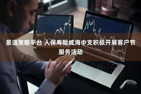景逸策略平台 人保寿险威海中支积极开展客户节服务活动