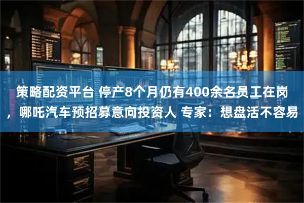 策略配资平台 停产8个月仍有400余名员工在岗，哪吒汽车预招募意向投资人 专家：想盘活不容易
