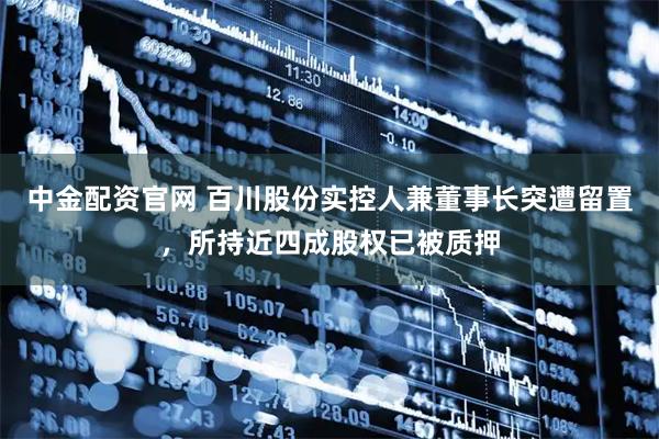 中金配资官网 百川股份实控人兼董事长突遭留置，所持近四成股权已被质押