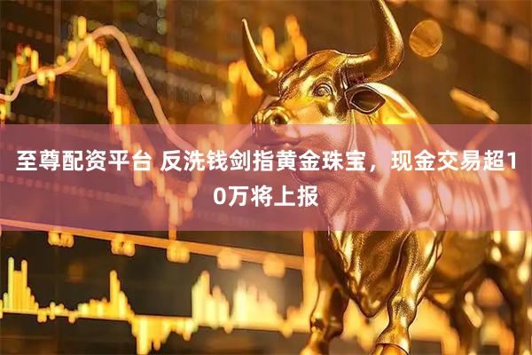 至尊配资平台 反洗钱剑指黄金珠宝，现金交易超10万将上报