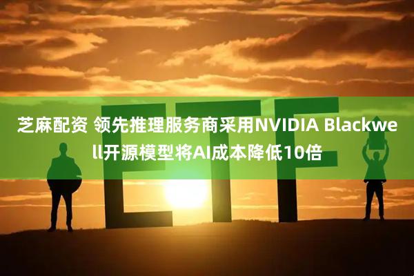芝麻配资 领先推理服务商采用NVIDIA Blackwell开源模型将AI成本降低10倍