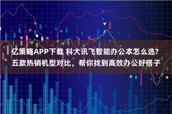 亿策略APP下载 科大讯飞智能办公本怎么选? 五款热销机型对比，帮你找到高效办公好搭子