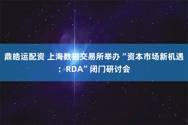 鼎皓运配资 上海数据交易所举办“资本市场新机遇：RDA”闭门研讨会