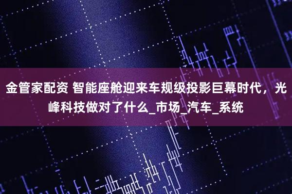 金管家配资 智能座舱迎来车规级投影巨幕时代，光峰科技做对了什么_市场_汽车_系统