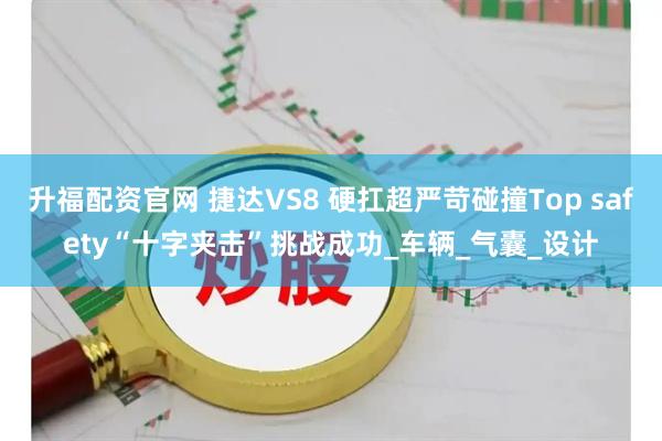 升福配资官网 捷达VS8 硬扛超严苛碰撞Top safety“十字夹击”挑战成功_车辆_气囊_设计