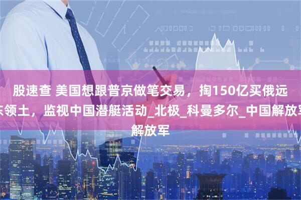 股速查 美国想跟普京做笔交易，掏150亿买俄远东领土，监视中国潜艇活动_北极_科曼多尔_中国解放军