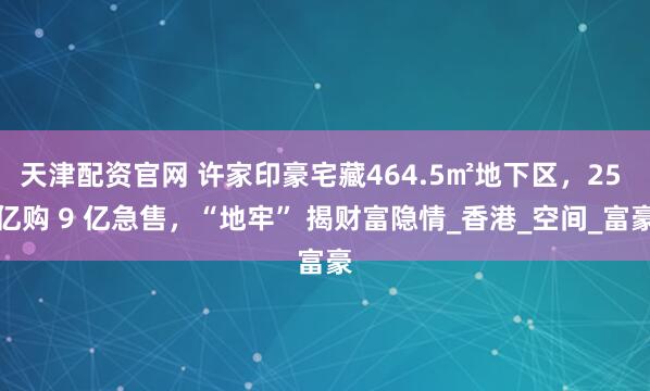天津配资官网 许家印豪宅藏464.5㎡地下区，25 亿购 9 亿急售，“地牢” 揭财富隐情_香港_空间_富豪