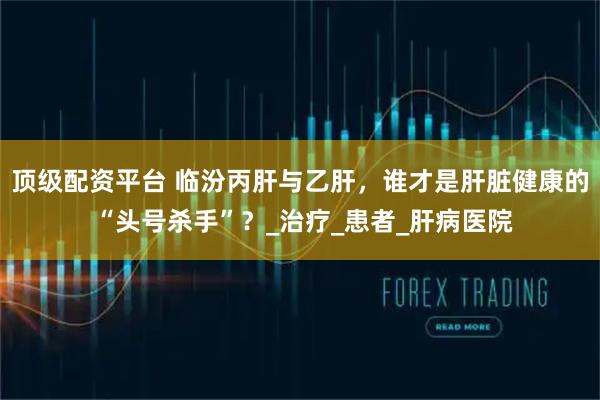 顶级配资平台 临汾丙肝与乙肝，谁才是肝脏健康的 “头号杀手”？_治疗_患者_肝病医院