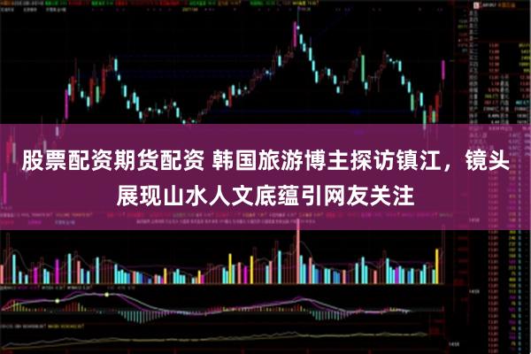 股票配资期货配资 韩国旅游博主探访镇江，镜头展现山水人文底蕴引网友关注