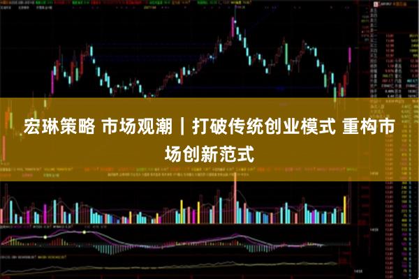 宏琳策略 市场观潮｜打破传统创业模式 重构市场创新范式