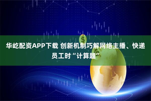 华屹配资APP下载 创新机制巧解网络主播、快递员工时“计算题”