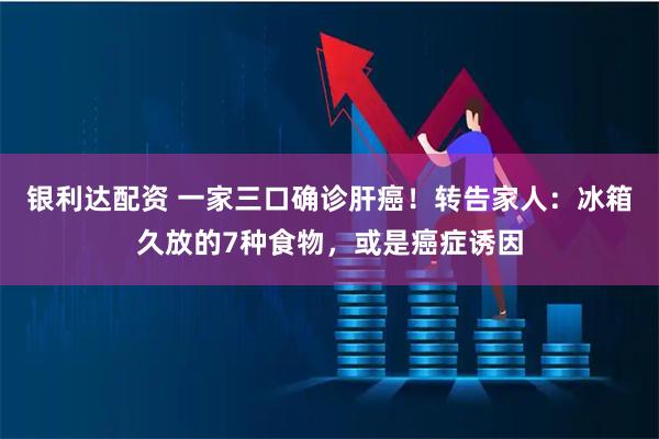 银利达配资 一家三口确诊肝癌！转告家人：冰箱久放的7种食物，或是癌症诱因