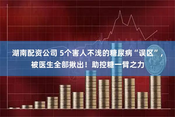 湖南配资公司 5个害人不浅的糖尿病“误区”，被医生全部揪出！助控糖一臂之力